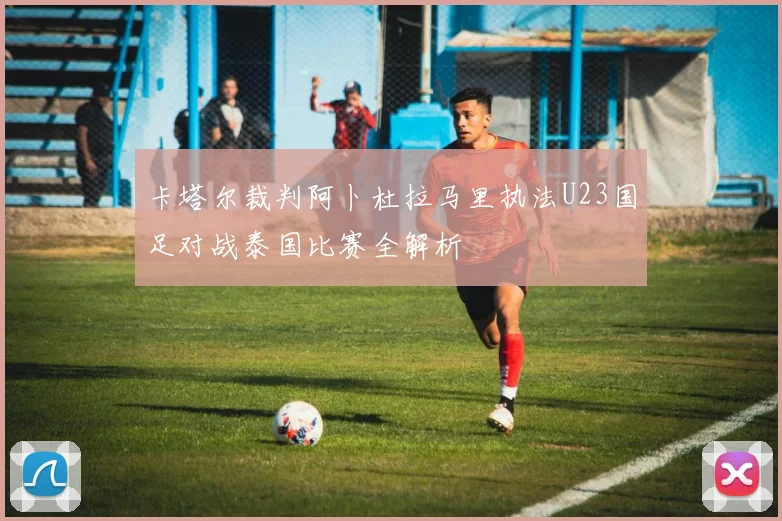卡塔尔裁判阿卜杜拉马里执法U23国足对战泰国比赛全解析