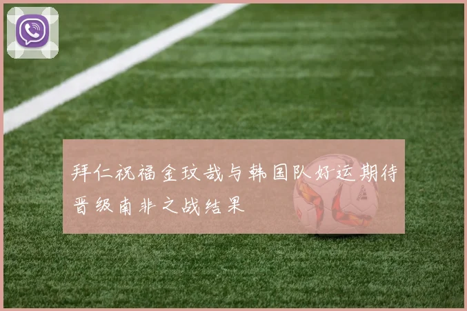 拜仁祝福金玟哉与韩国队好运期待晋级南非之战结果