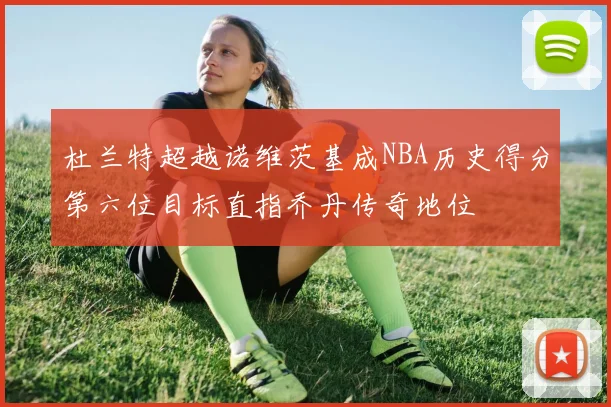 杜兰特超越诺维茨基成NBA历史得分第六位目标直指乔丹传奇地位