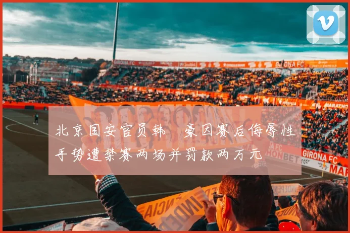 北京国安官员韩瑀豪因赛后侮辱性手势遭禁赛两场并罚款两万元