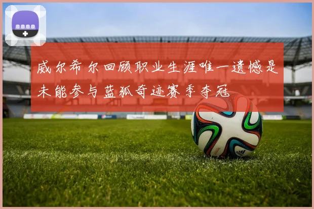 威尔希尔回顾职业生涯唯一遗憾是未能参与蓝狐奇迹赛季夺冠