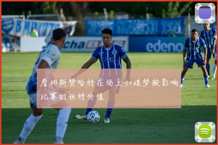 詹姆斯赞哈特在场上如追梦般影响比赛的独特价值