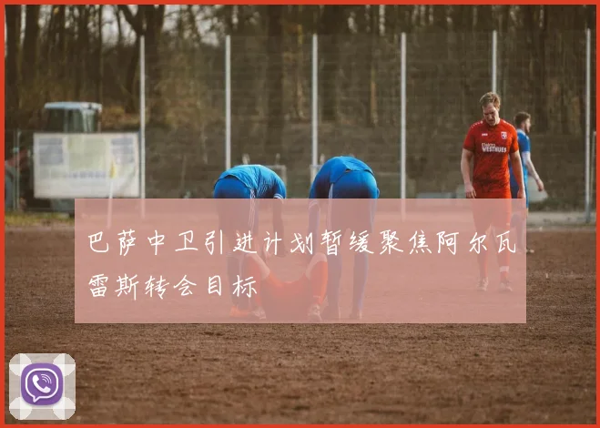 巴萨中卫引进计划暂缓聚焦阿尔瓦雷斯转会目标