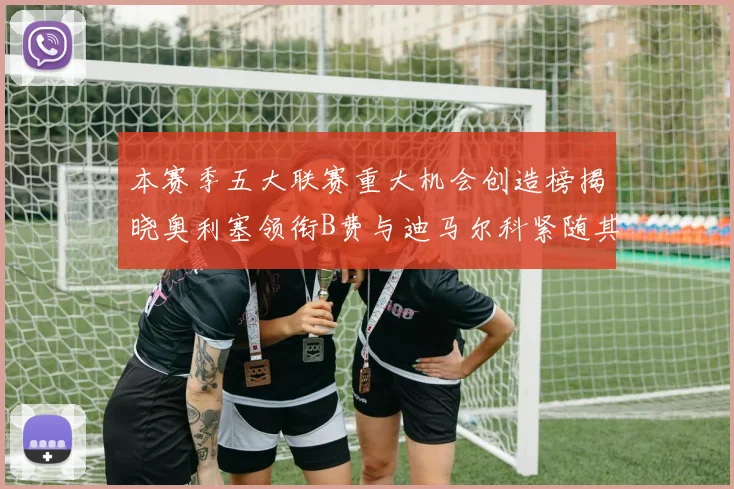 本赛季五大联赛重大机会创造榜揭晓奥利塞领衔B费与迪马尔科紧随其后