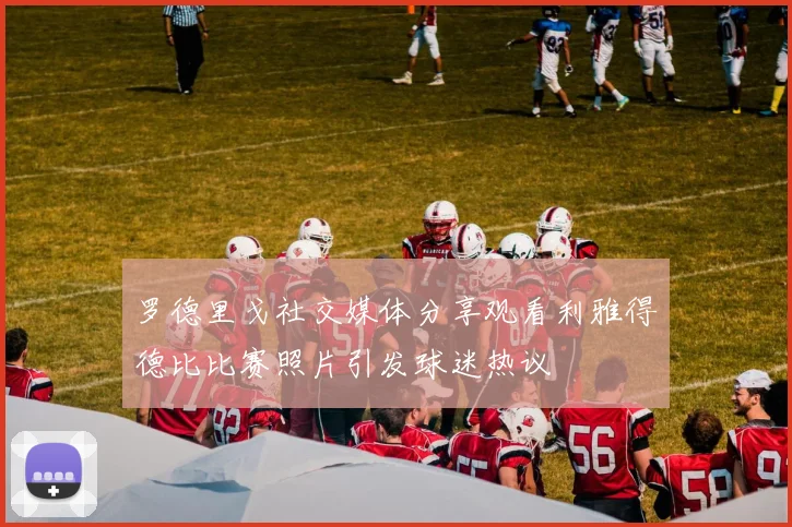 罗德里戈社交媒体分享观看利雅得德比比赛照片引发球迷热议