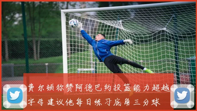 费尔顿称赞阿德巴约投篮能力超越字母建议他每日练习底角三分球