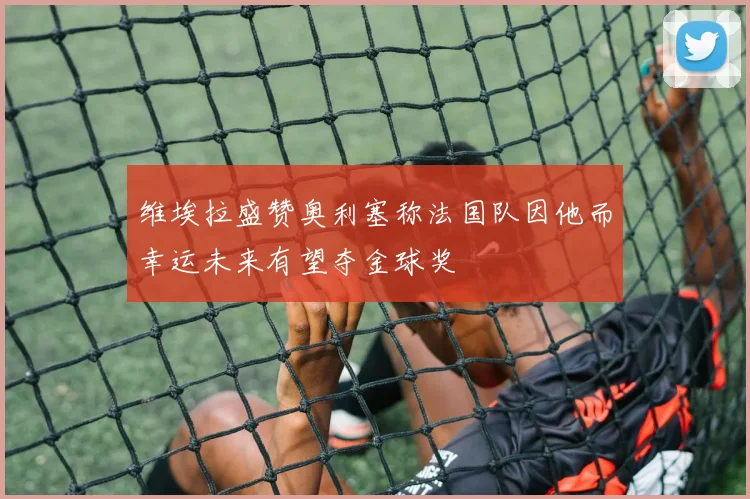 维埃拉盛赞奥利塞称法国队因他而幸运未来有望夺金球奖
