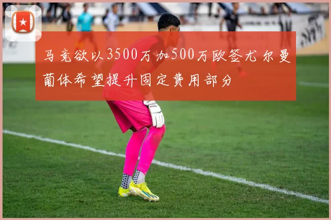 马竞欲以3500万加500万欧签尤尔曼葡体希望提升固定费用部分