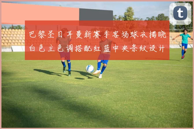 巴黎圣日耳曼新赛季客场球衣揭晓白色主色调搭配红蓝中央条纹设计