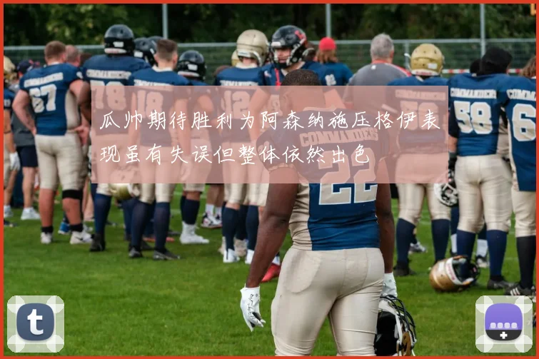 瓜帅期待胜利为阿森纳施压格伊表现虽有失误但整体依然出色