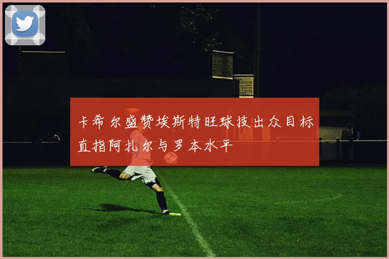 卡希尔盛赞埃斯特旺球技出众目标直指阿扎尔与罗本水平