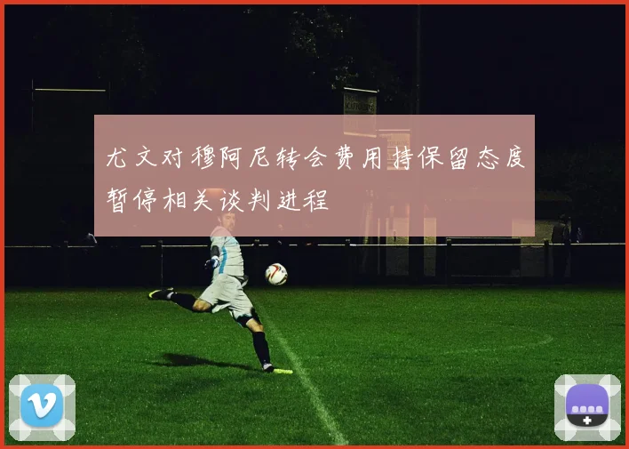 尤文对穆阿尼转会费用持保留态度暂停相关谈判进程