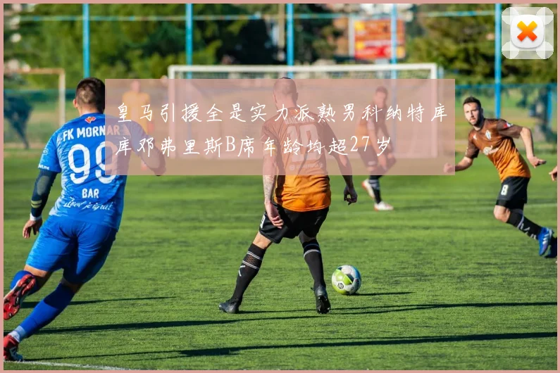 皇马引援全是实力派熟男科纳特库库邓弗里斯B席年龄均超27岁