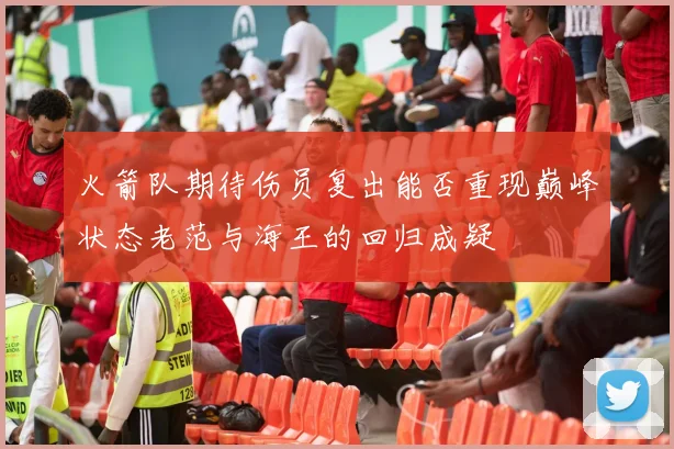火箭队期待伤员复出能否重现巅峰状态老范与海王的回归成疑