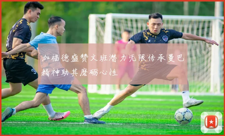 加福德盛赞文班潜力无限传承曼巴精神助其磨砺心性