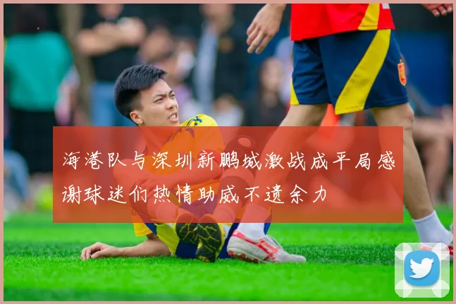 海港队与深圳新鹏城激战成平局感谢球迷们热情助威不遗余力